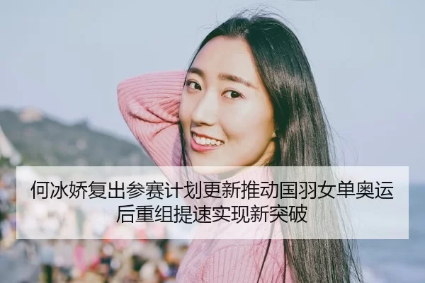 何冰娇复出参赛计划更新推动国羽女单奥运后重组提速实现新突破