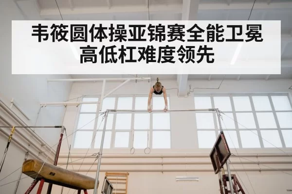 韦筱圆体操亚锦赛全能卫冕 高低杠难度领先