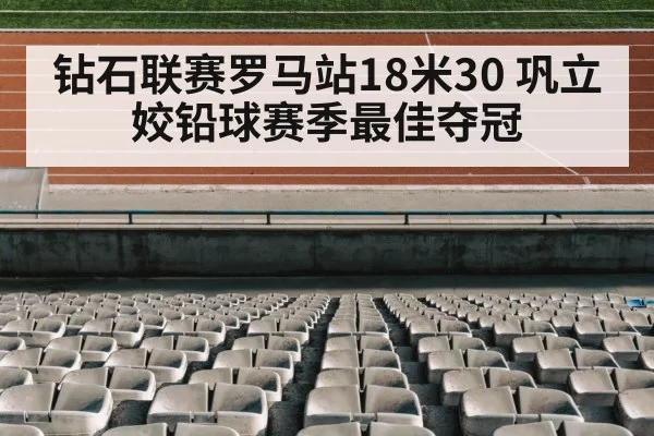 钻石联赛罗马站18米30 巩立姣铅球赛季最佳夺冠