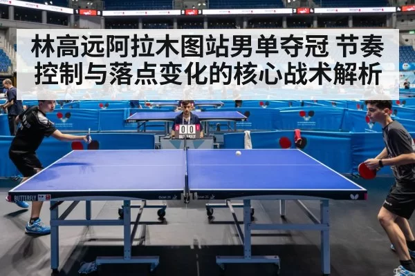 林高远阿拉木图站男单夺冠 节奏控制与落点变化的核心战术解析