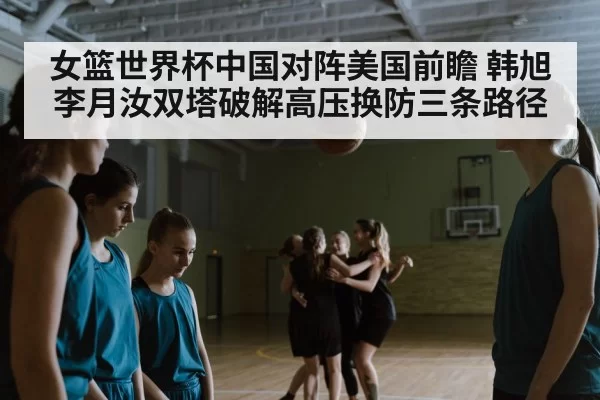 女篮世界杯中国对阵美国前瞻 韩旭李月汝双塔破解高压换防三条路径
