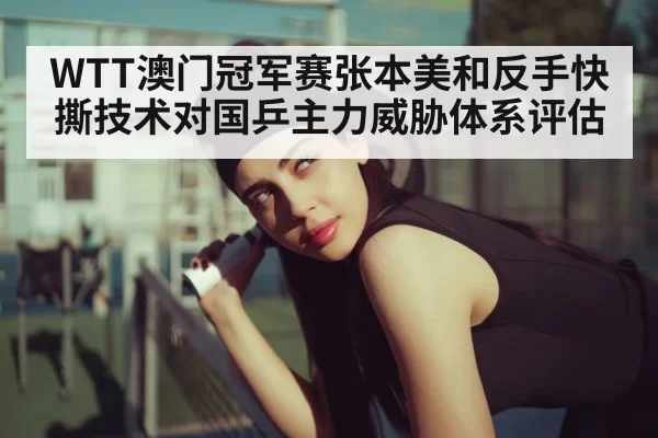 WTT澳门冠军赛张本美和反手快撕技术对国乒主力威胁体系评估